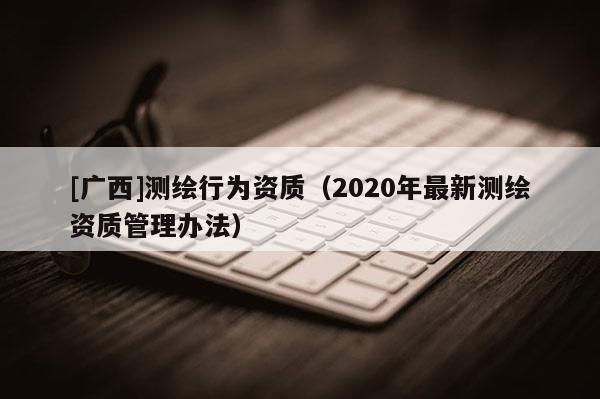 [广西]测绘行为资质（2020年最新测绘资质管理办法）