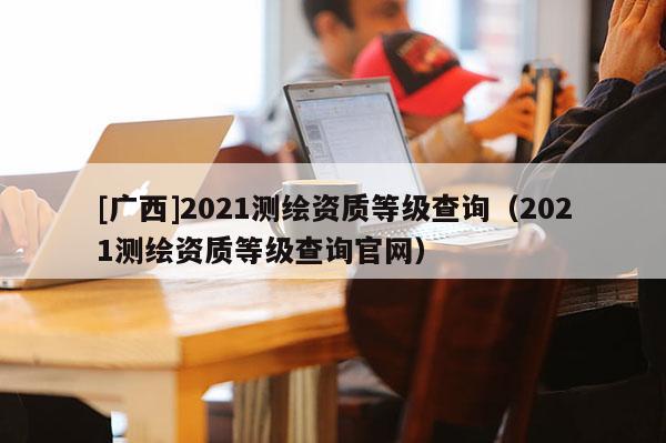 [广西]2021测绘资质等级查询（2021测绘资质等级查询官网）