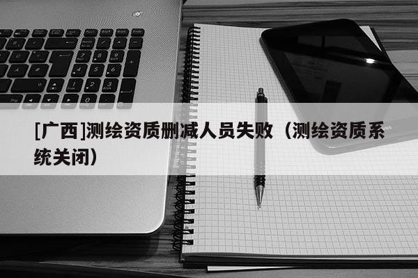 [广西]测绘资质删减人员失败（测绘资质系统关闭）
