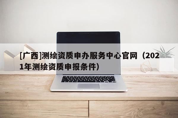 [广西]测绘资质申办服务中心官网（2021年测绘资质申报条件）