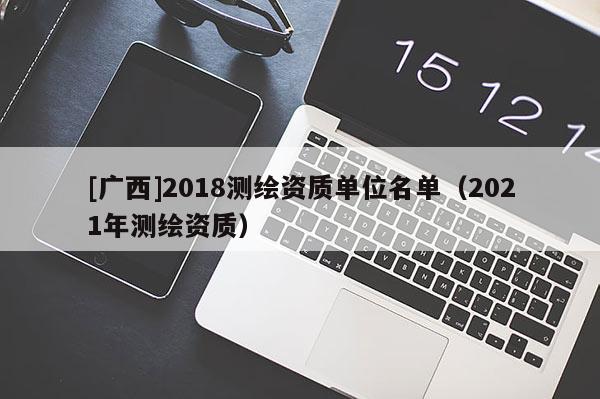 [广西]2018测绘资质单位名单（2021年测绘资质）