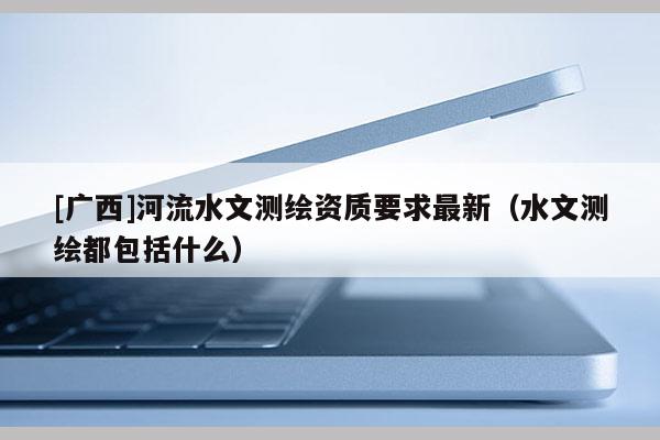 [广西]河流水文测绘资质要求最新（水文测绘都包括什么）