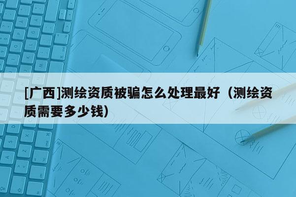[广西]测绘资质被骗怎么处理最好（测绘资质需要多少钱）