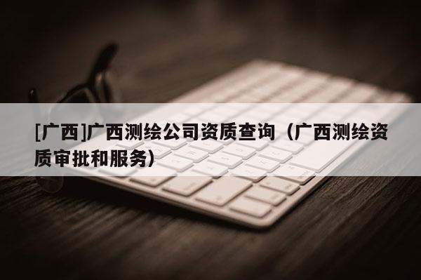 [广西]广西测绘公司资质查询（广西测绘资质审批和服务）
