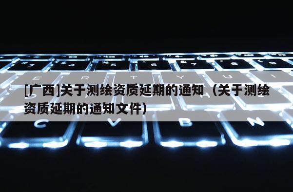 [广西]关于测绘资质延期的通知（关于测绘资质延期的通知文件）