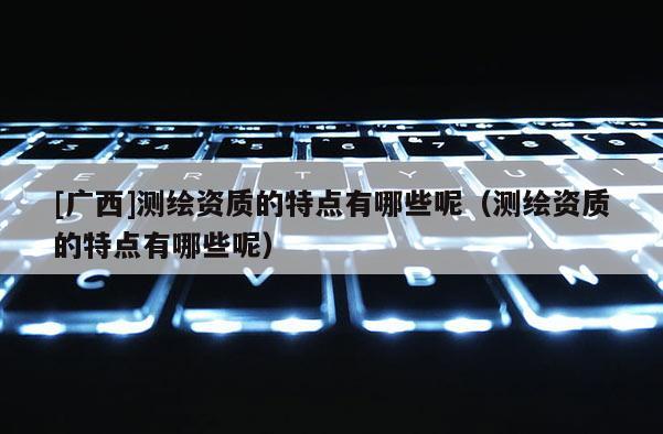 [广西]测绘资质的特点有哪些呢（测绘资质的特点有哪些呢）