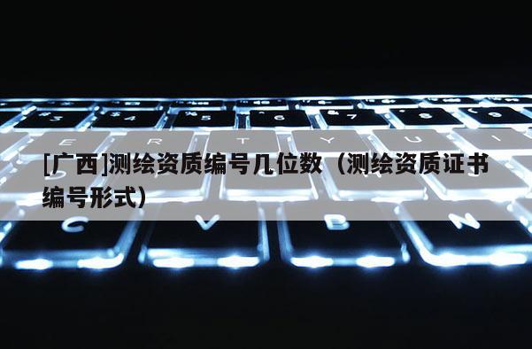 [广西]测绘资质编号几位数（测绘资质证书编号形式）