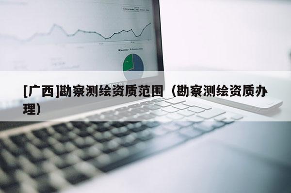 [广西]勘察测绘资质范围（勘察测绘资质办理）