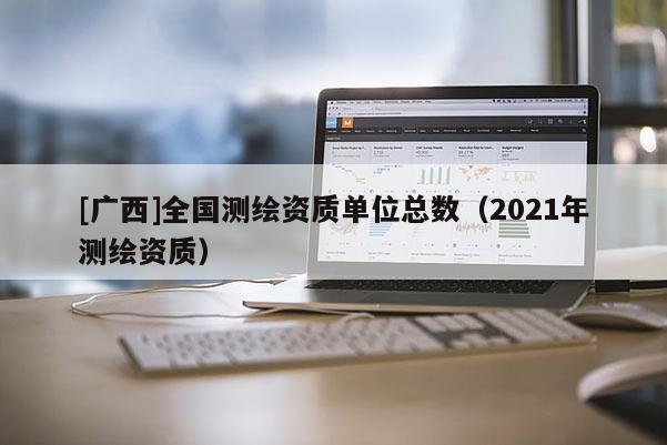 [广西]全国测绘资质单位总数（2021年测绘资质）