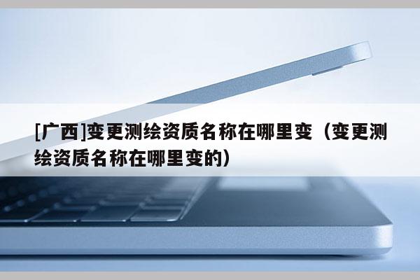 [广西]变更测绘资质名称在哪里变（变更测绘资质名称在哪里变的）