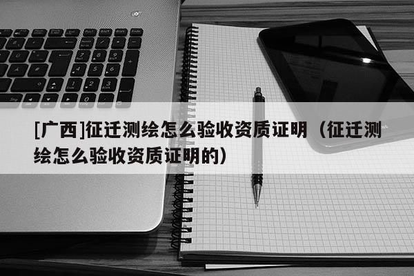 [广西]征迁测绘怎么验收资质证明（征迁测绘怎么验收资质证明的）