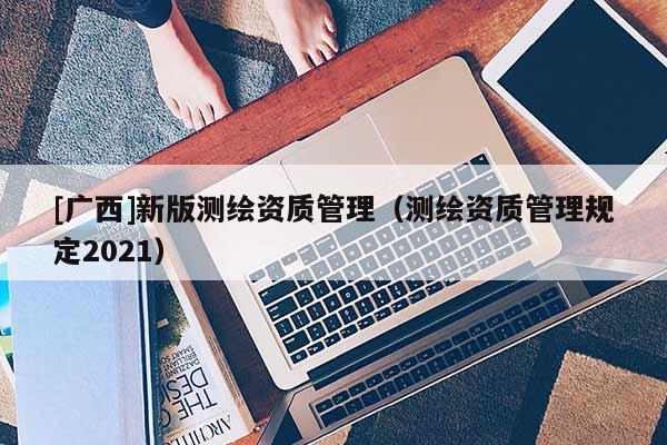 [广西]新版测绘资质管理（测绘资质管理规定2021）