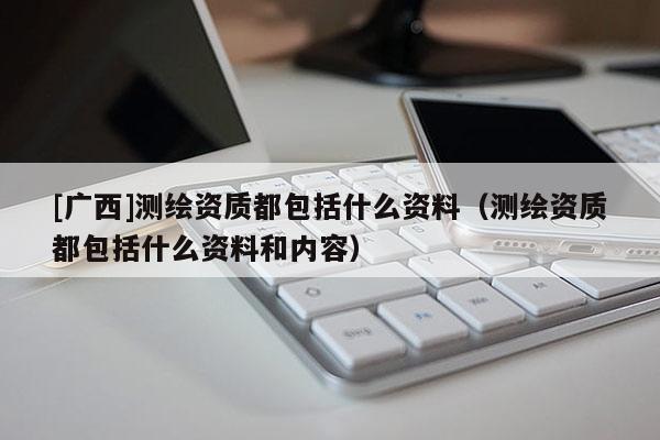 [广西]测绘资质都包括什么资料（测绘资质都包括什么资料和内容）