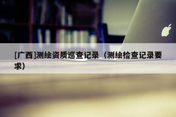 [广西]测绘资质巡查记录（测绘检查记录要求）