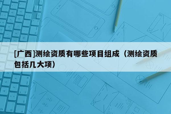 [广西]测绘资质有哪些项目组成（测绘资质包括几大项）