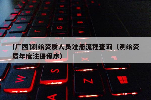 [广西]测绘资质人员注册流程查询（测绘资质年度注册程序）