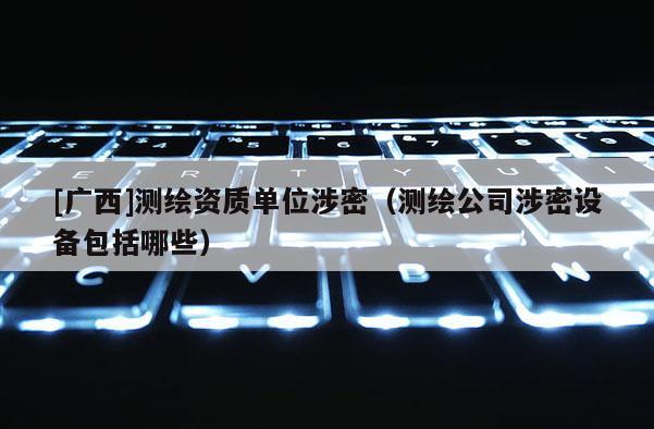 [广西]测绘资质单位涉密（测绘公司涉密设备包括哪些）