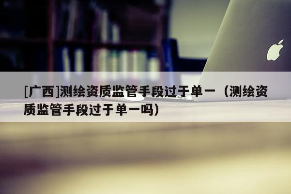 [广西]测绘资质监管手段过于单一（测绘资质监管手段过于单一吗）