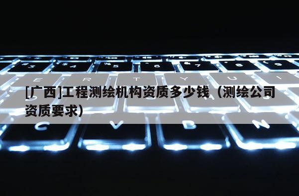 [广西]工程测绘机构资质多少钱（测绘公司资质要求）