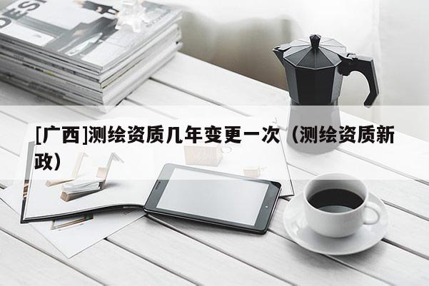[广西]测绘资质几年变更一次（测绘资质新政）