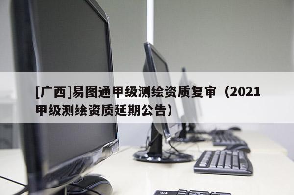 [广西]易图通甲级测绘资质复审（2021甲级测绘资质延期公告）