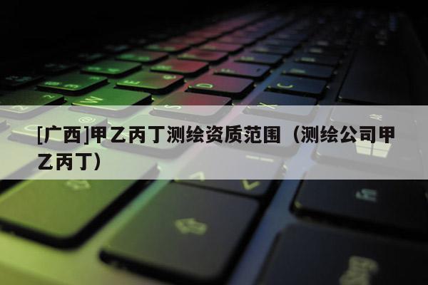 [广西]甲乙丙丁测绘资质范围（测绘公司甲乙丙丁）