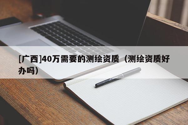 [广西]40万需要的测绘资质（测绘资质好办吗）