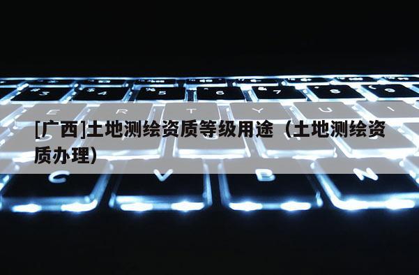 [广西]土地测绘资质等级用途（土地测绘资质办理）