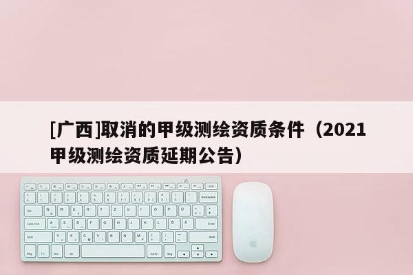 [广西]取消的甲级测绘资质条件（2021甲级测绘资质延期公告）