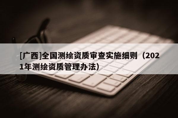 [广西]全国测绘资质审查实施细则（2021年测绘资质管理办法）
