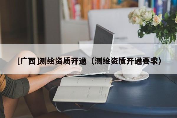 [广西]测绘资质开通（测绘资质开通要求）