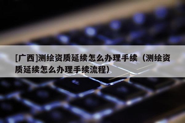 [广西]测绘资质延续怎么办理手续（测绘资质延续怎么办理手续流程）
