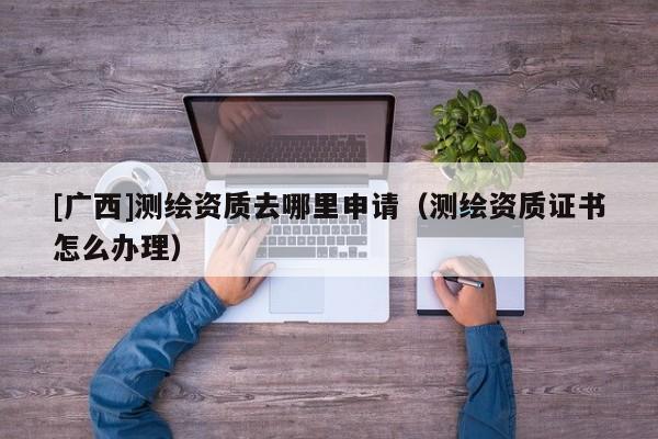 [广西]测绘资质去哪里申请（测绘资质证书怎么办理）
