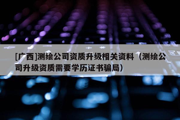 [广西]测绘公司资质升级相关资料（测绘公司升级资质需要学历证书骗局）