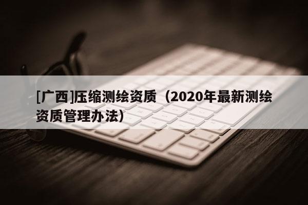 [广西]压缩测绘资质（2020年最新测绘资质管理办法）