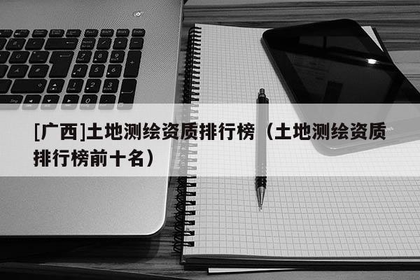 [广西]土地测绘资质排行榜（土地测绘资质排行榜前十名）