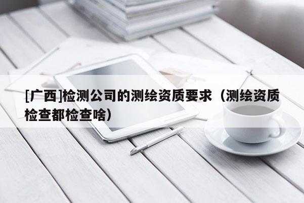 [广西]检测公司的测绘资质要求（测绘资质检查都检查啥）