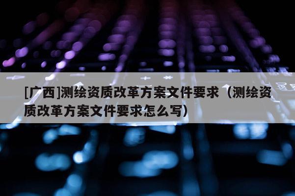 [广西]测绘资质改革方案文件要求（测绘资质改革方案文件要求怎么写）