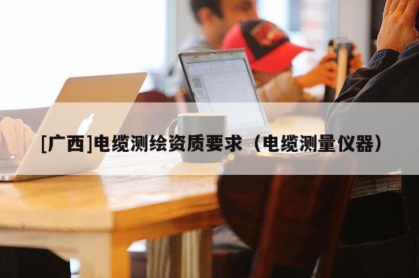 [广西]电缆测绘资质要求（电缆测量仪器）