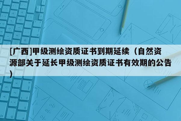 [广西]甲级测绘资质证书到期延续（自然资源部关于延长甲级测绘资质证书有效期的公告）
