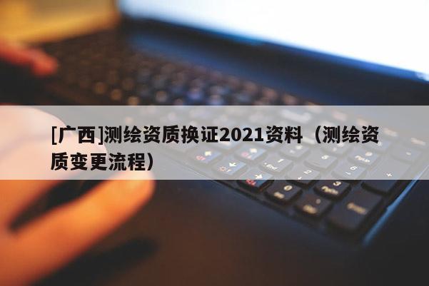 [广西]测绘资质换证2021资料（测绘资质变更流程）