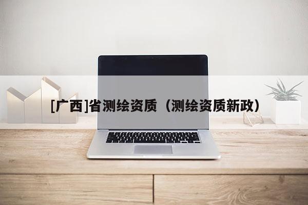 [广西]省测绘资质（测绘资质新政）