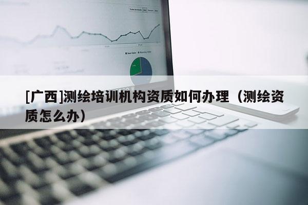 [广西]测绘培训机构资质如何办理（测绘资质怎么办）