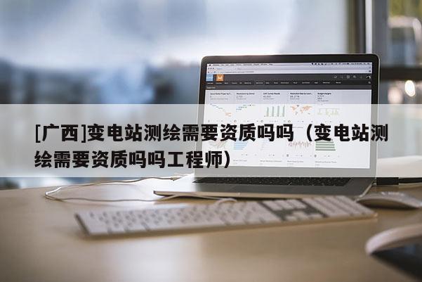 [广西]变电站测绘需要资质吗吗（变电站测绘需要资质吗吗工程师）