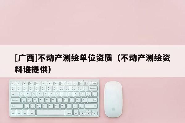 [广西]不动产测绘单位资质（不动产测绘资料谁提供）