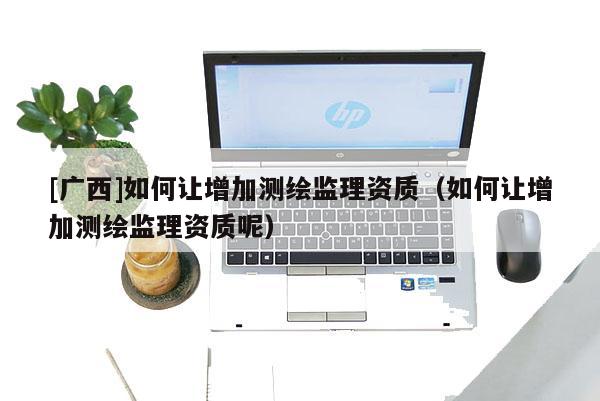 [广西]如何让增加测绘监理资质（如何让增加测绘监理资质呢）