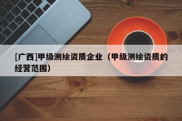 [广西]甲级测绘资质企业（甲级测绘资质的经营范围）