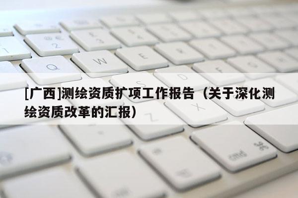 [广西]测绘资质扩项工作报告（关于深化测绘资质改革的汇报）