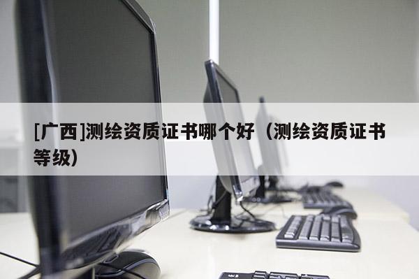[广西]测绘资质证书哪个好（测绘资质证书等级）