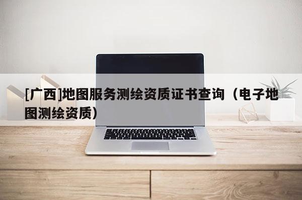 [广西]地图服务测绘资质证书查询（电子地图测绘资质）